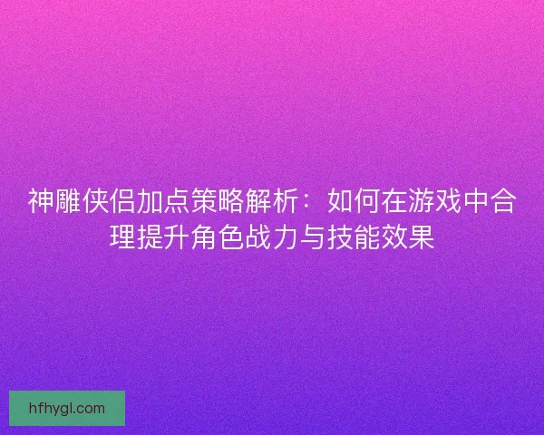 神雕侠侣加点策略解析：如何在游戏中合理提升角色战力与技能效果
