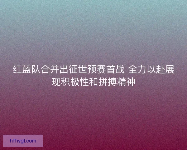 红蓝队合并出征世预赛首战 全力以赴展现积极性和拼搏精神