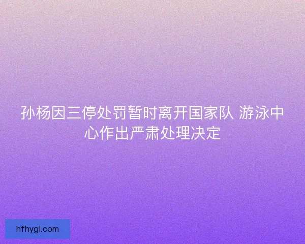 孙杨因三停处罚暂时离开国家队 游泳中心作出严肃处理决定