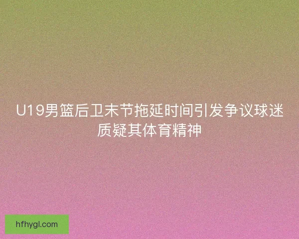 U19男篮后卫末节拖延时间引发争议球迷质疑其体育精神