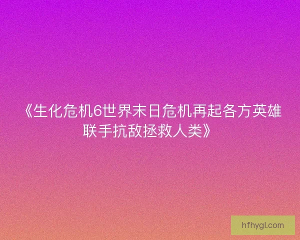 《生化危机6世界末日危机再起各方英雄联手抗敌拯救人类》